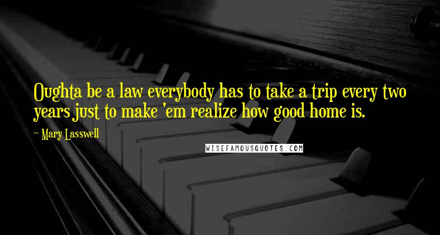 Mary Lasswell Quotes: Oughta be a law everybody has to take a trip every two years just to make 'em realize how good home is.