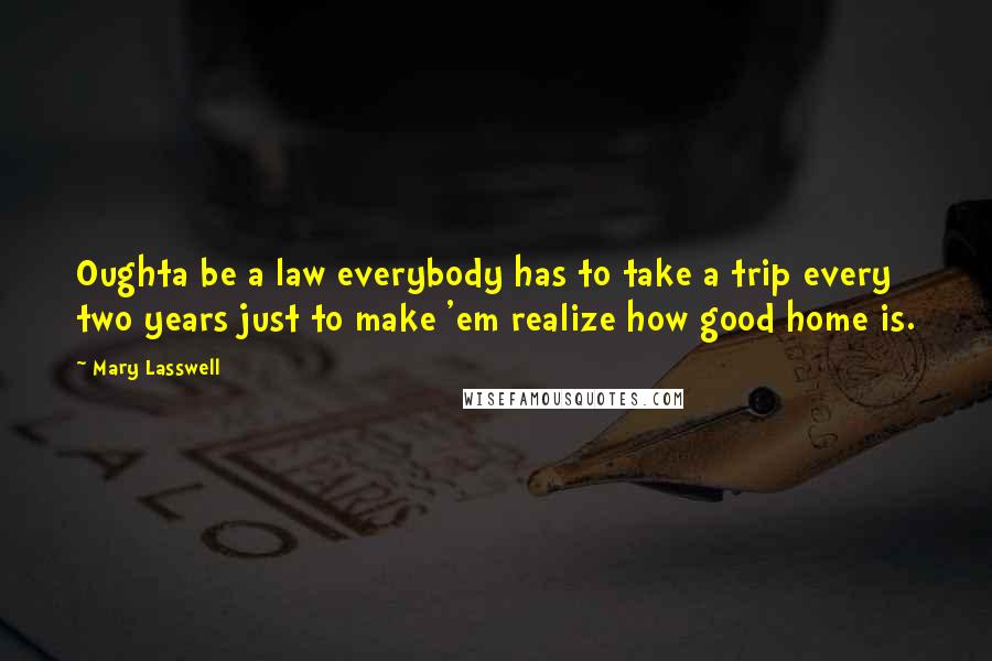 Mary Lasswell Quotes: Oughta be a law everybody has to take a trip every two years just to make 'em realize how good home is.