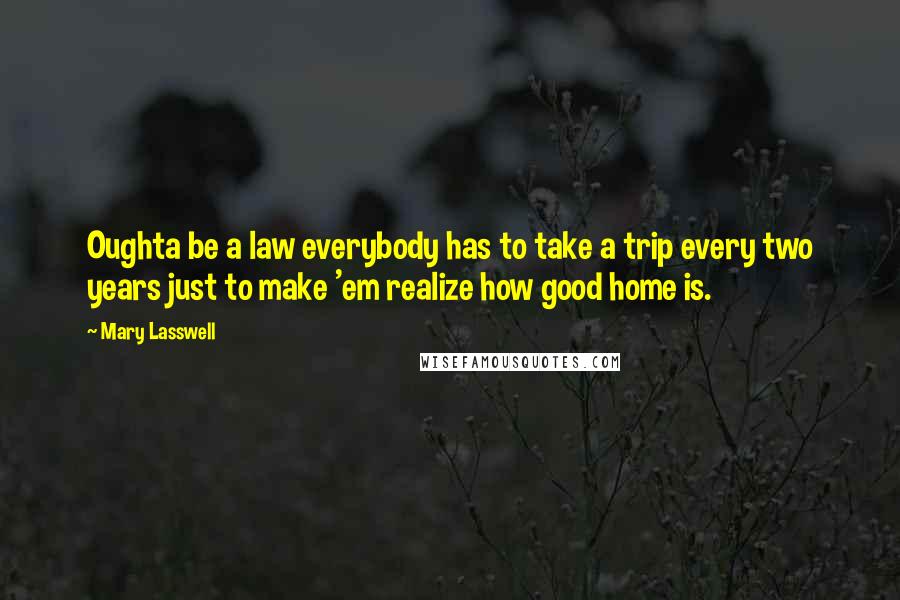 Mary Lasswell Quotes: Oughta be a law everybody has to take a trip every two years just to make 'em realize how good home is.