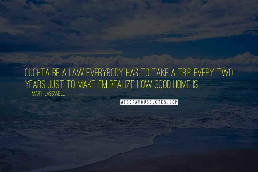 Mary Lasswell Quotes: Oughta be a law everybody has to take a trip every two years just to make 'em realize how good home is.