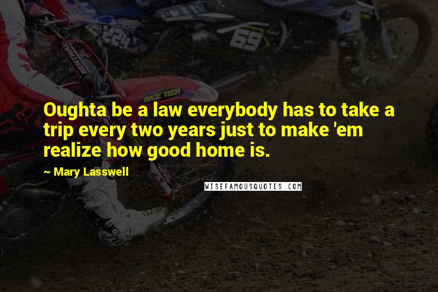Mary Lasswell Quotes: Oughta be a law everybody has to take a trip every two years just to make 'em realize how good home is.