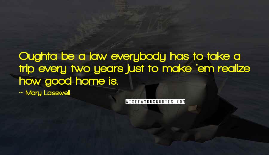 Mary Lasswell Quotes: Oughta be a law everybody has to take a trip every two years just to make 'em realize how good home is.