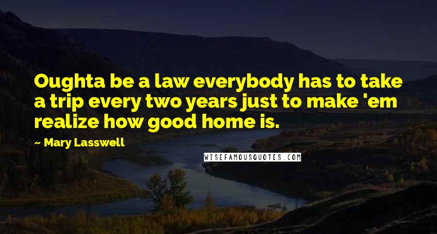 Mary Lasswell Quotes: Oughta be a law everybody has to take a trip every two years just to make 'em realize how good home is.