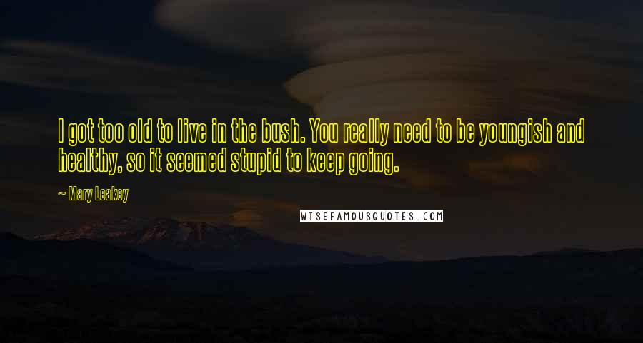 Mary Leakey Quotes: I got too old to live in the bush. You really need to be youngish and healthy, so it seemed stupid to keep going.