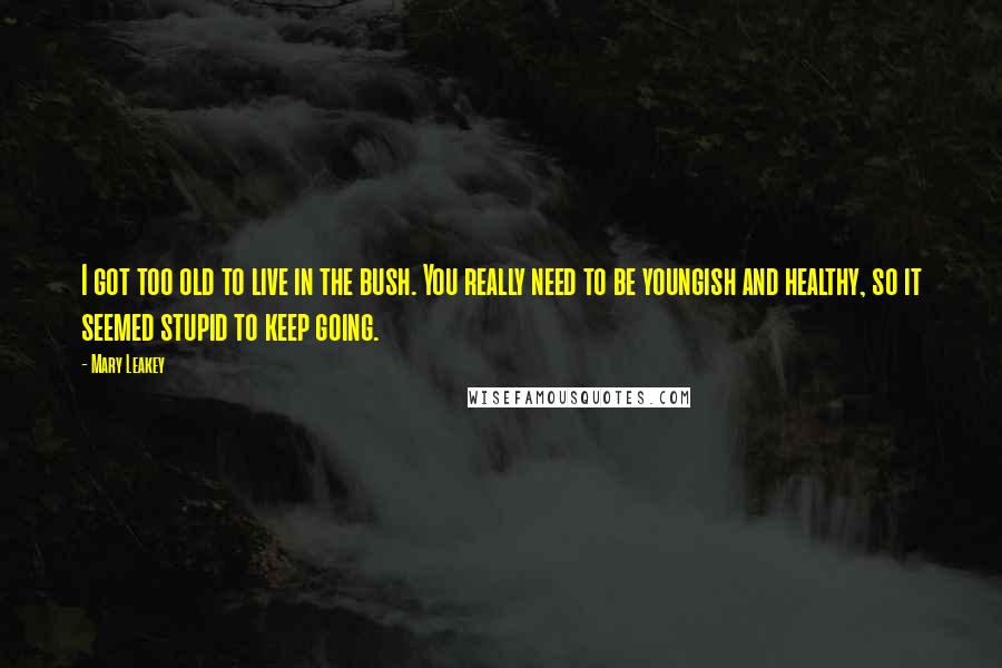 Mary Leakey Quotes: I got too old to live in the bush. You really need to be youngish and healthy, so it seemed stupid to keep going.