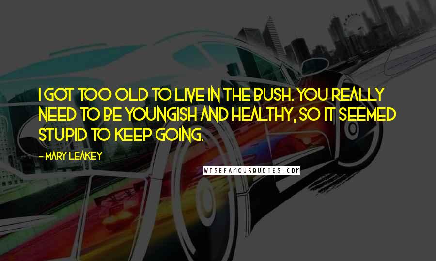 Mary Leakey Quotes: I got too old to live in the bush. You really need to be youngish and healthy, so it seemed stupid to keep going.