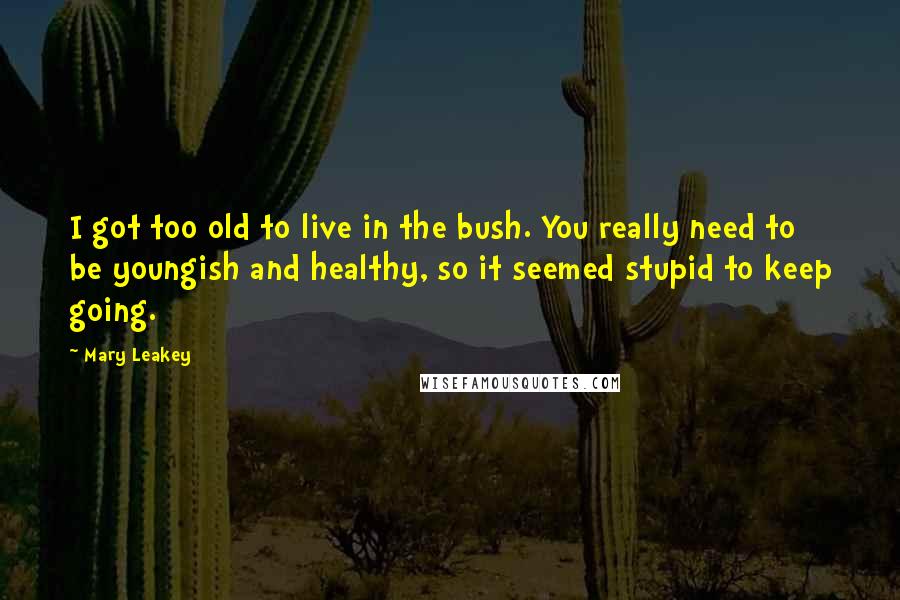Mary Leakey Quotes: I got too old to live in the bush. You really need to be youngish and healthy, so it seemed stupid to keep going.