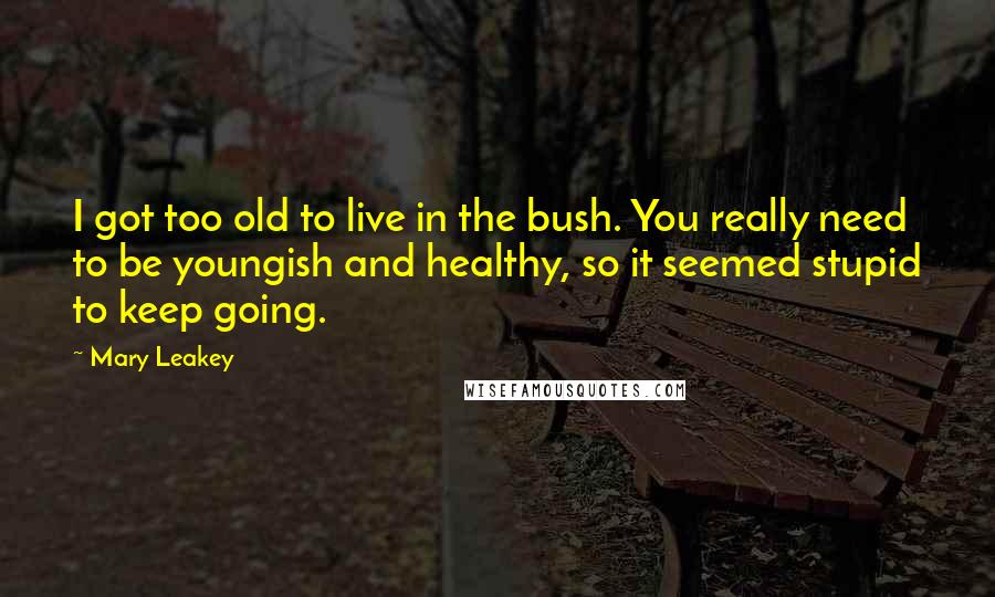 Mary Leakey Quotes: I got too old to live in the bush. You really need to be youngish and healthy, so it seemed stupid to keep going.