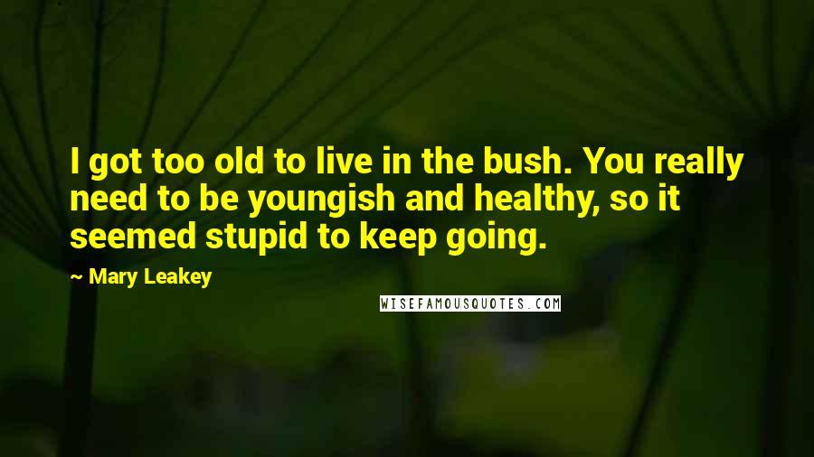 Mary Leakey Quotes: I got too old to live in the bush. You really need to be youngish and healthy, so it seemed stupid to keep going.