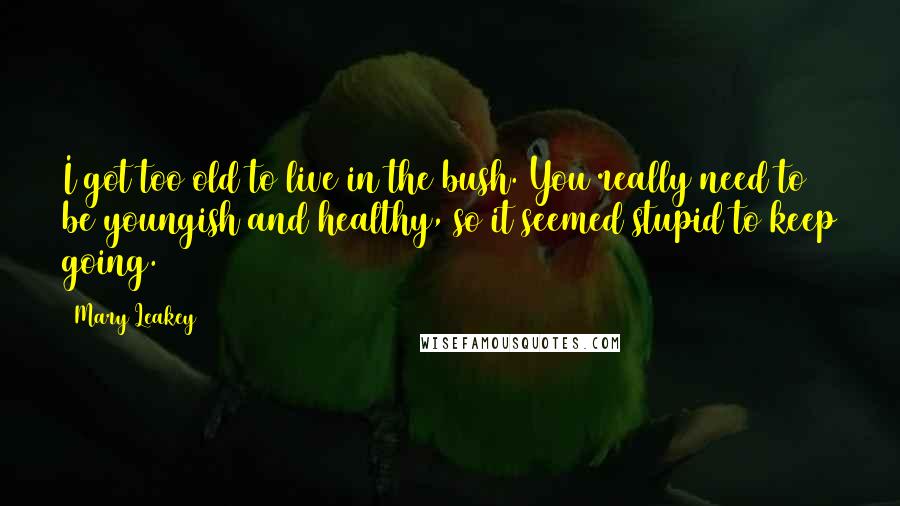Mary Leakey Quotes: I got too old to live in the bush. You really need to be youngish and healthy, so it seemed stupid to keep going.