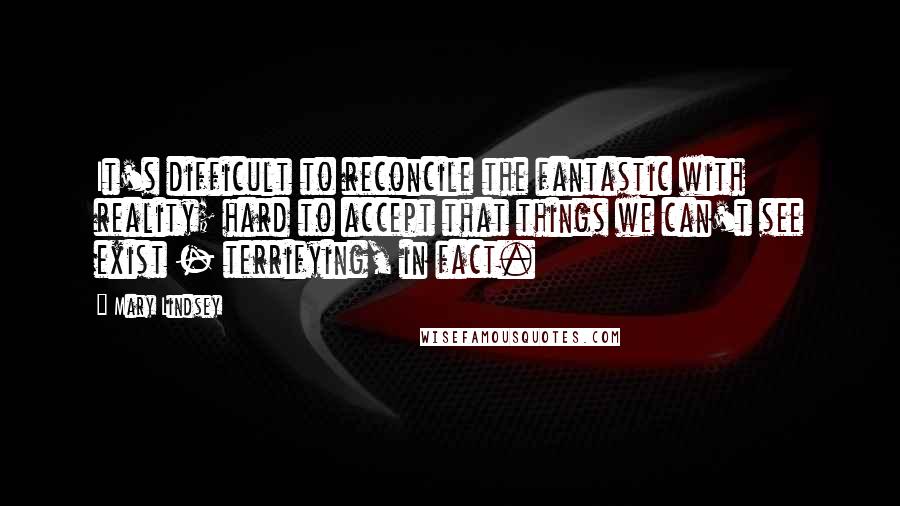 Mary Lindsey Quotes: It's difficult to reconcile the fantastic with reality; hard to accept that things we can't see exist - terrifying, in fact.