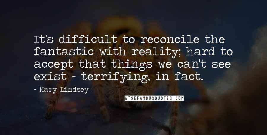Mary Lindsey Quotes: It's difficult to reconcile the fantastic with reality; hard to accept that things we can't see exist - terrifying, in fact.