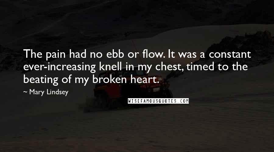 Mary Lindsey Quotes: The pain had no ebb or flow. It was a constant ever-increasing knell in my chest, timed to the beating of my broken heart.