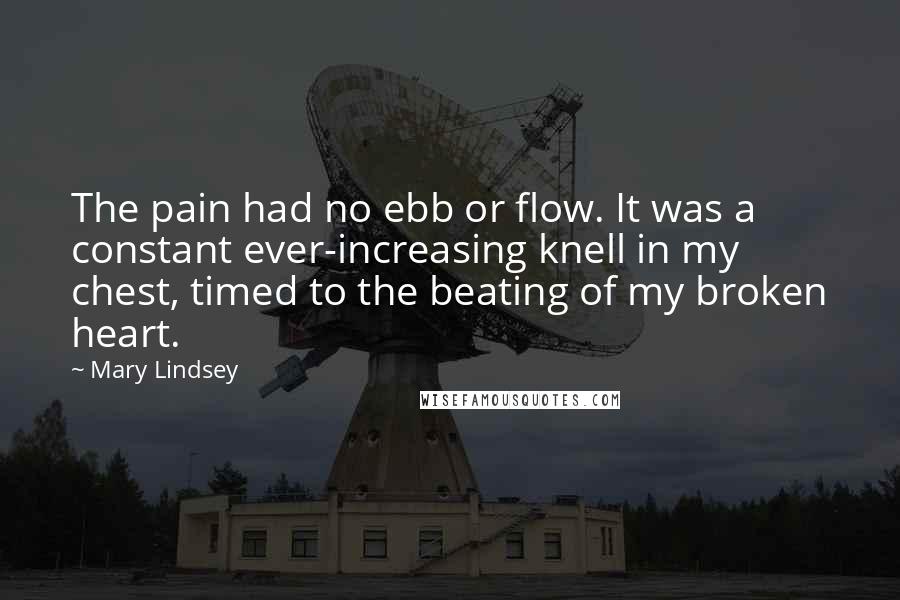 Mary Lindsey Quotes: The pain had no ebb or flow. It was a constant ever-increasing knell in my chest, timed to the beating of my broken heart.