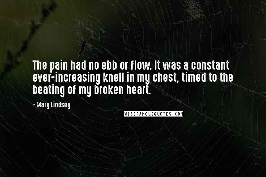 Mary Lindsey Quotes: The pain had no ebb or flow. It was a constant ever-increasing knell in my chest, timed to the beating of my broken heart.