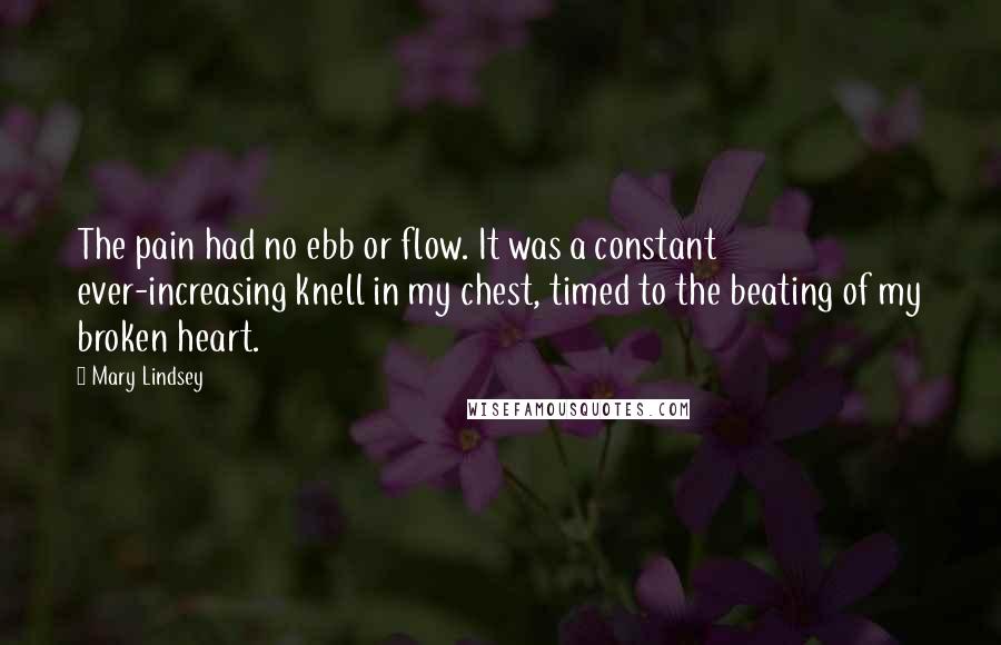 Mary Lindsey Quotes: The pain had no ebb or flow. It was a constant ever-increasing knell in my chest, timed to the beating of my broken heart.