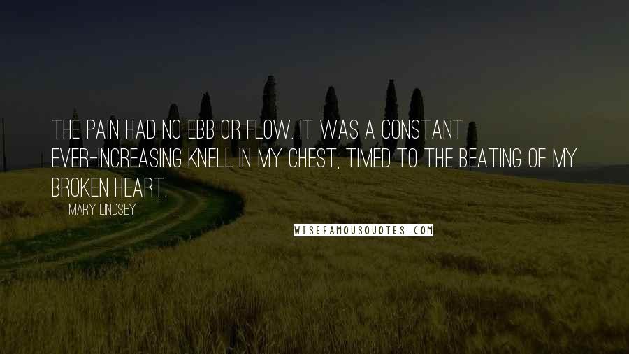 Mary Lindsey Quotes: The pain had no ebb or flow. It was a constant ever-increasing knell in my chest, timed to the beating of my broken heart.