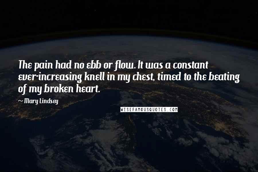 Mary Lindsey Quotes: The pain had no ebb or flow. It was a constant ever-increasing knell in my chest, timed to the beating of my broken heart.