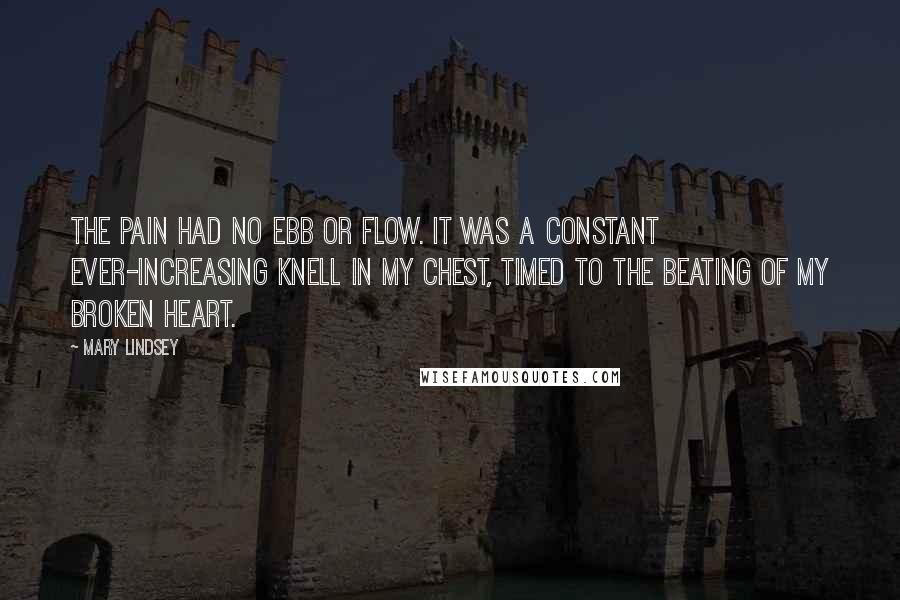 Mary Lindsey Quotes: The pain had no ebb or flow. It was a constant ever-increasing knell in my chest, timed to the beating of my broken heart.