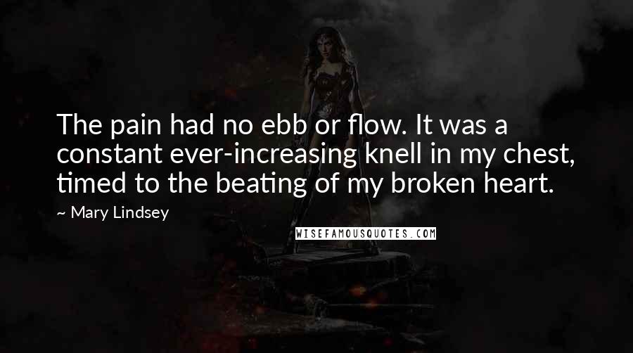 Mary Lindsey Quotes: The pain had no ebb or flow. It was a constant ever-increasing knell in my chest, timed to the beating of my broken heart.