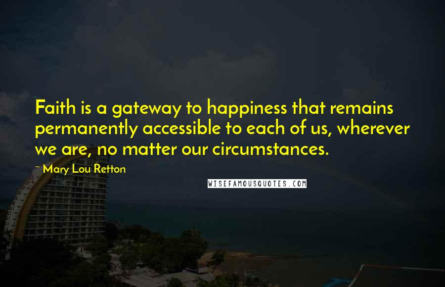 Mary Lou Retton Quotes: Faith is a gateway to happiness that remains permanently accessible to each of us, wherever we are, no matter our circumstances.