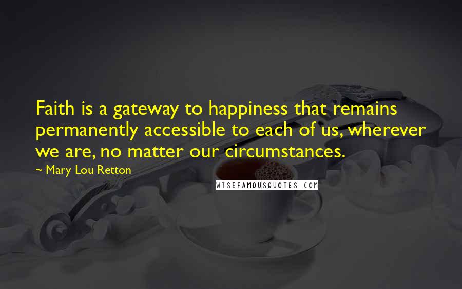 Mary Lou Retton Quotes: Faith is a gateway to happiness that remains permanently accessible to each of us, wherever we are, no matter our circumstances.
