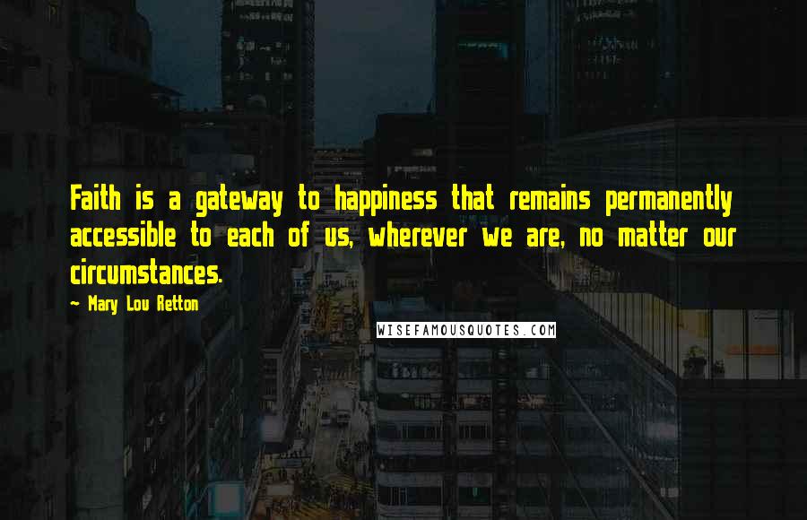 Mary Lou Retton Quotes: Faith is a gateway to happiness that remains permanently accessible to each of us, wherever we are, no matter our circumstances.