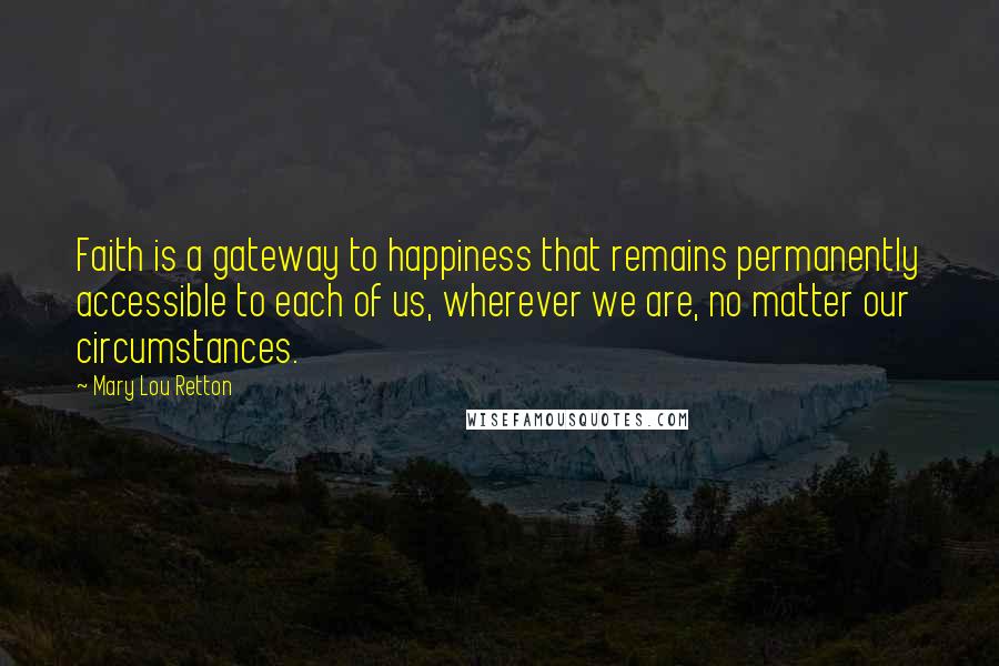 Mary Lou Retton Quotes: Faith is a gateway to happiness that remains permanently accessible to each of us, wherever we are, no matter our circumstances.