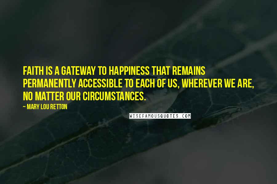 Mary Lou Retton Quotes: Faith is a gateway to happiness that remains permanently accessible to each of us, wherever we are, no matter our circumstances.