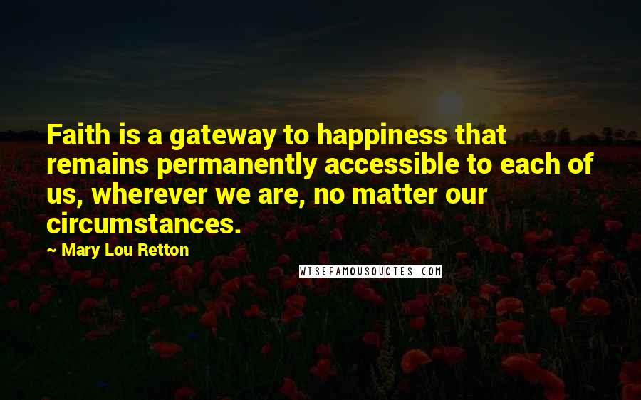 Mary Lou Retton Quotes: Faith is a gateway to happiness that remains permanently accessible to each of us, wherever we are, no matter our circumstances.