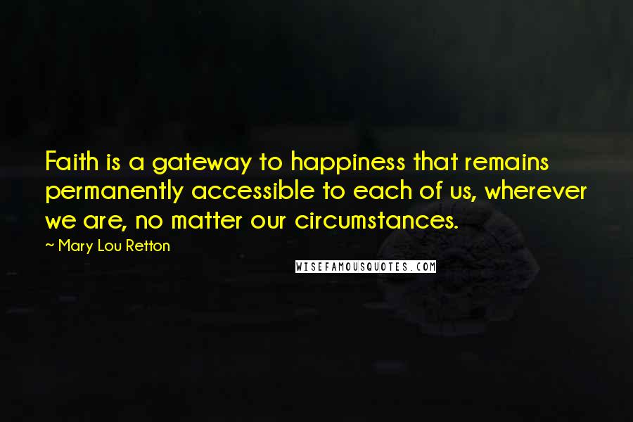 Mary Lou Retton Quotes: Faith is a gateway to happiness that remains permanently accessible to each of us, wherever we are, no matter our circumstances.