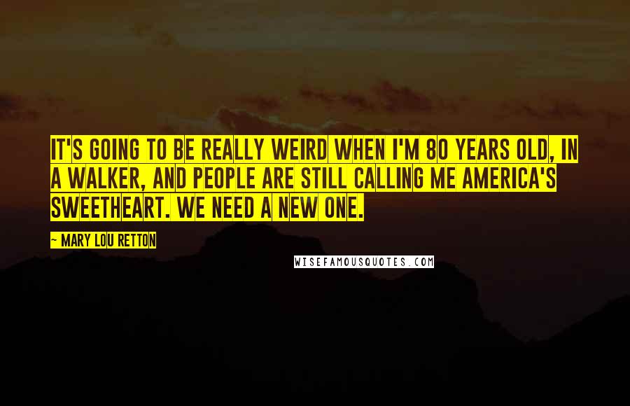 Mary Lou Retton Quotes: It's going to be really weird when I'm 80 years old, in a walker, and people are still calling me America's sweetheart. We need a new one.