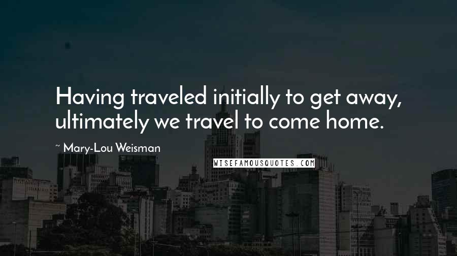 Mary-Lou Weisman Quotes: Having traveled initially to get away, ultimately we travel to come home.