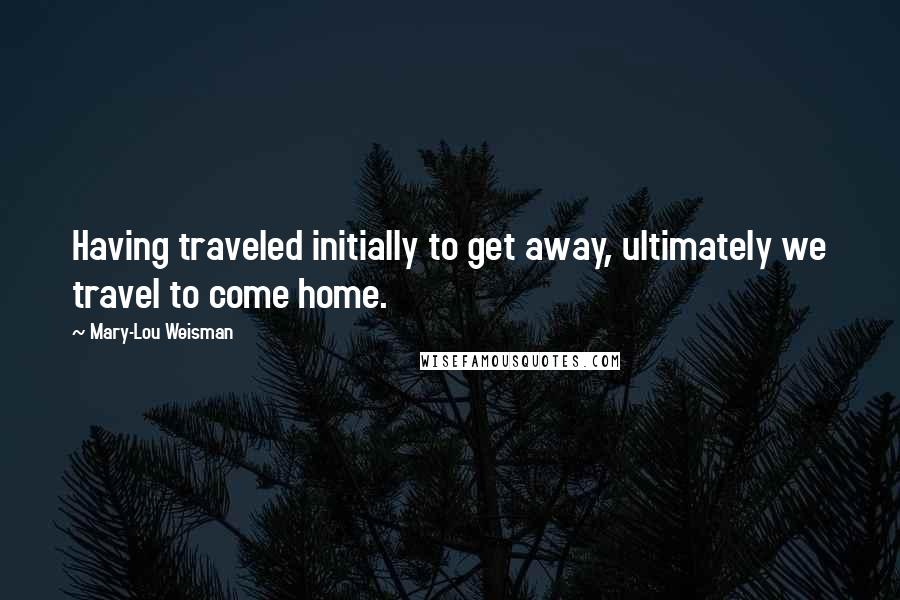 Mary-Lou Weisman Quotes: Having traveled initially to get away, ultimately we travel to come home.