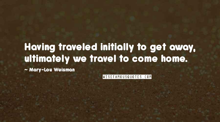 Mary-Lou Weisman Quotes: Having traveled initially to get away, ultimately we travel to come home.