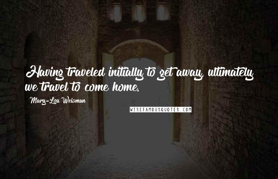 Mary-Lou Weisman Quotes: Having traveled initially to get away, ultimately we travel to come home.