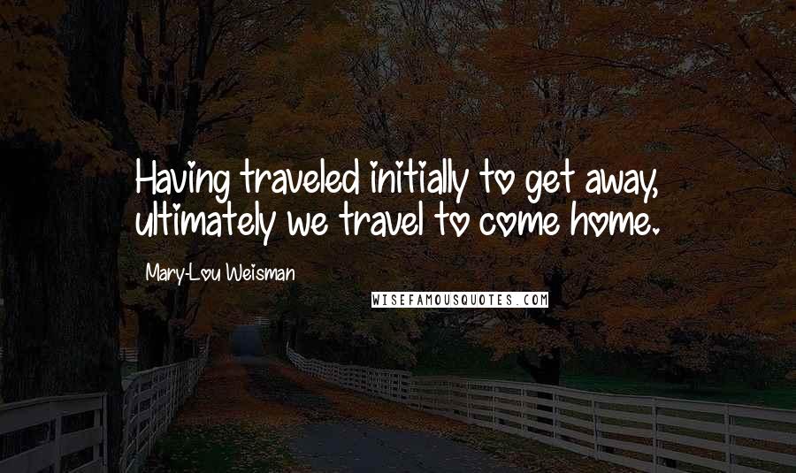 Mary-Lou Weisman Quotes: Having traveled initially to get away, ultimately we travel to come home.