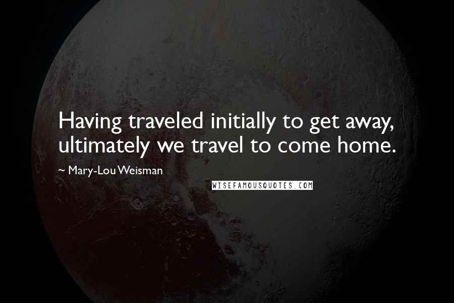 Mary-Lou Weisman Quotes: Having traveled initially to get away, ultimately we travel to come home.