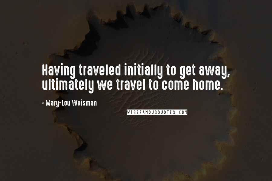 Mary-Lou Weisman Quotes: Having traveled initially to get away, ultimately we travel to come home.