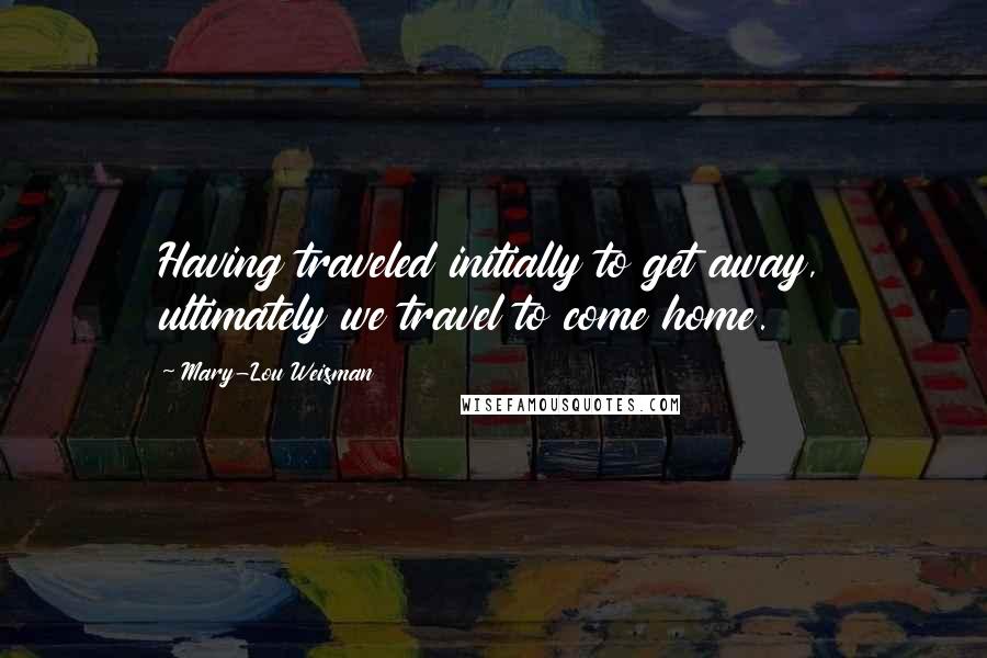 Mary-Lou Weisman Quotes: Having traveled initially to get away, ultimately we travel to come home.