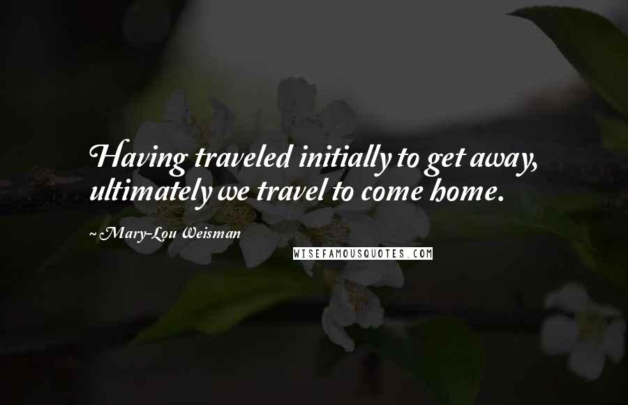 Mary-Lou Weisman Quotes: Having traveled initially to get away, ultimately we travel to come home.