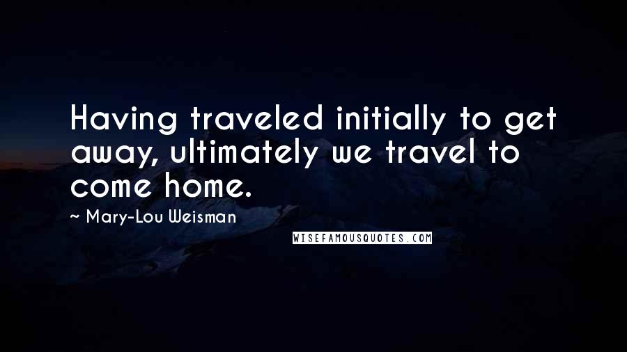 Mary-Lou Weisman Quotes: Having traveled initially to get away, ultimately we travel to come home.