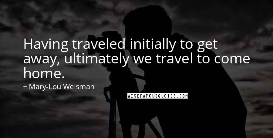 Mary-Lou Weisman Quotes: Having traveled initially to get away, ultimately we travel to come home.