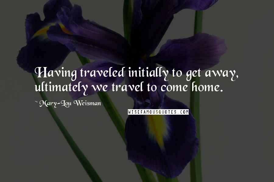 Mary-Lou Weisman Quotes: Having traveled initially to get away, ultimately we travel to come home.