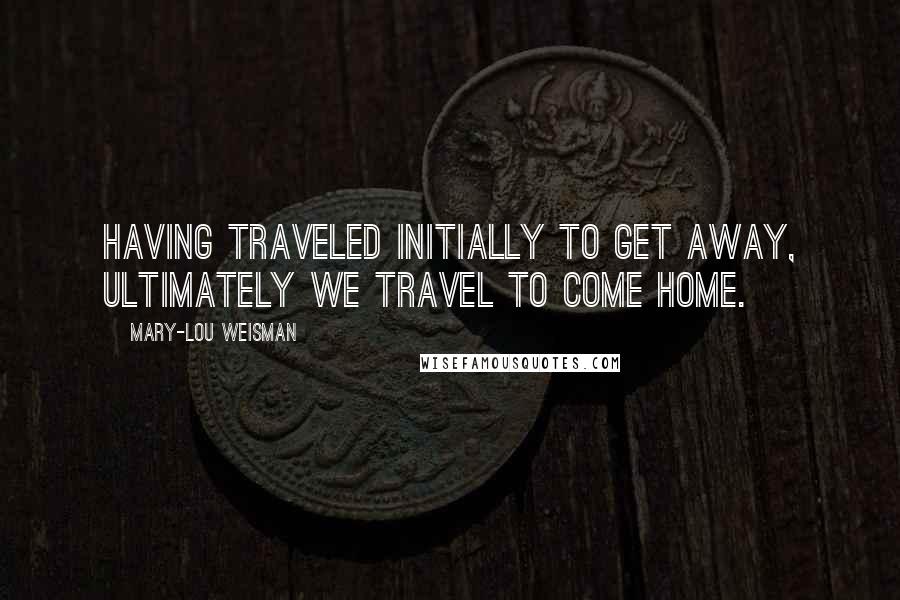 Mary-Lou Weisman Quotes: Having traveled initially to get away, ultimately we travel to come home.