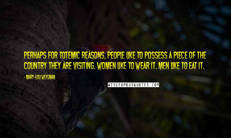 Mary-Lou Weisman Quotes: Perhaps for totemic reasons, people like to possess a piece of the country they are visiting. Women like to wear it. Men like to eat it.