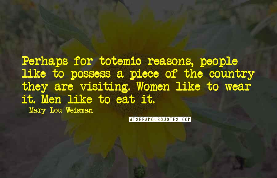 Mary-Lou Weisman Quotes: Perhaps for totemic reasons, people like to possess a piece of the country they are visiting. Women like to wear it. Men like to eat it.