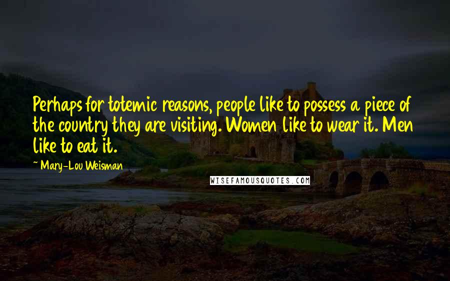 Mary-Lou Weisman Quotes: Perhaps for totemic reasons, people like to possess a piece of the country they are visiting. Women like to wear it. Men like to eat it.