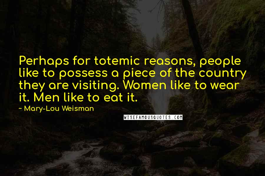 Mary-Lou Weisman Quotes: Perhaps for totemic reasons, people like to possess a piece of the country they are visiting. Women like to wear it. Men like to eat it.