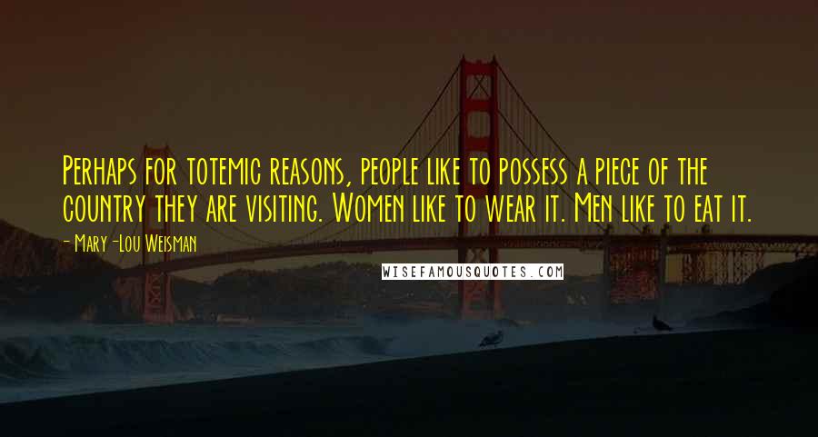 Mary-Lou Weisman Quotes: Perhaps for totemic reasons, people like to possess a piece of the country they are visiting. Women like to wear it. Men like to eat it.